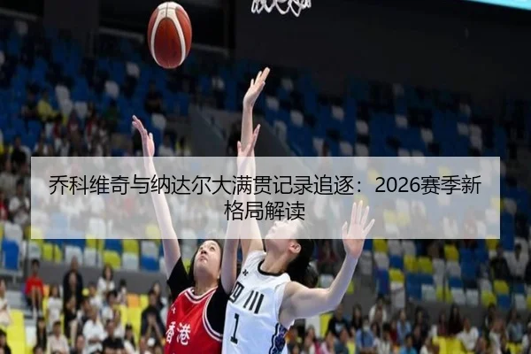 乔科维奇与纳达尔大满贯记录追逐：2026赛季新格局解读
